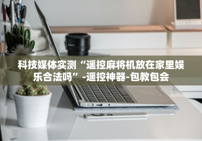 科技媒体实测“遥控麻将机放在家里娱乐合法吗”-遥控神器-包教包会