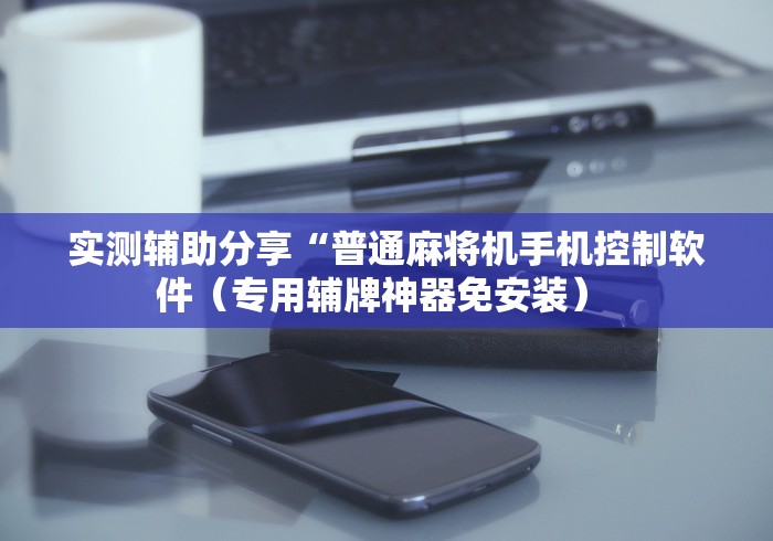 实测辅助分享“普通麻将机手机控制软件（专用辅牌神器免安装） 