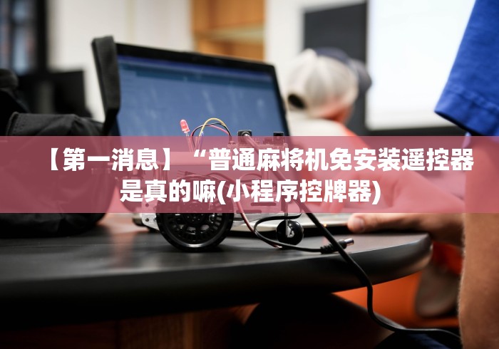 【第一消息】“普通麻将机免安装遥控器是真的嘛(小程序控牌器)